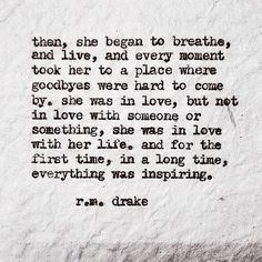 then, she began to breathe, and live, and every moment took her to a place where goodbyes were hard to come by. She was in love, but not in love with someone or something, she was in love with her life. And for the first time, in a long time, everything was inspiring. R. M. Drake