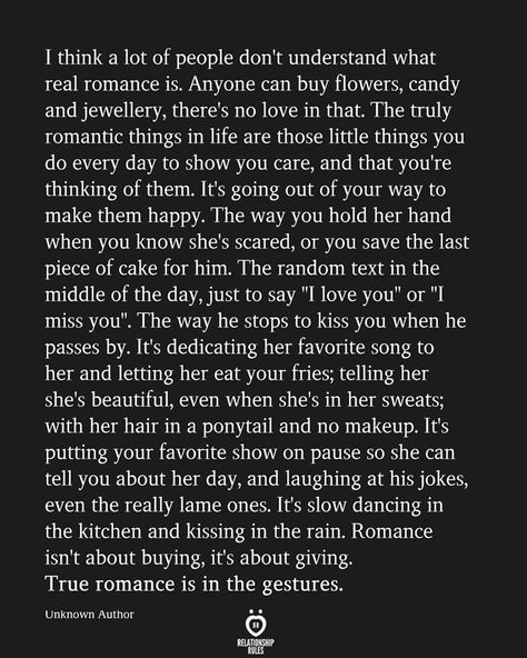 I think a lot of people don't understand what real romance is. Anyone can buy flowers, candy and jewellery, there's no love in that. The truly romantic things in life are those little things you do every day to show you care, and that you're thinking of them. It's going out of your way to make them happy. The way you hold her hand when you know she's scared, or you save the last piece of cake for him. The random text in the middle of the day, just to say " Words Of Affirmation For Girlfriend, Romantic Shakespeare Quotes, Wedding Vows Quotes, Cake For Him, People Don't Understand, Hair Tomboy, Random Text, People Dont Understand, Soulmate Love Quotes