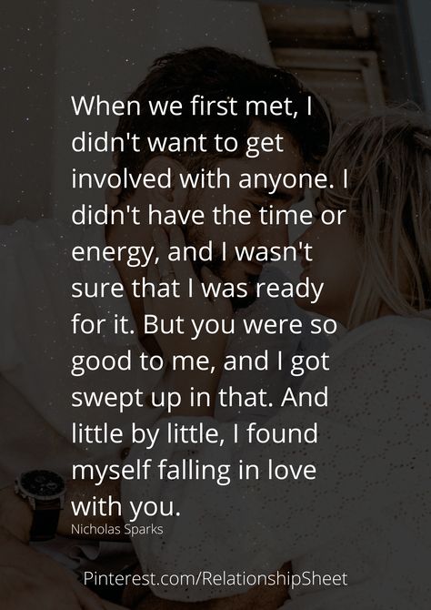 When we first met, I didn't want to get involved with anyone. I didn't have the time or energy, and I wasn't sure that I was ready for it. But you were so good to me, and I got swept up in that. And little by little, I found myself falling in love with you. The First Time I Met You Quotes, I Think I'm In Love Quotes, I Wasn’t Ready For You, The One You Cant Have Quotes, Ready To Meet Someone New Quotes, The First Time I Met You, When I Met You Quotes First Time, I Wasnt Supposed To Fall For You Quotes, I Just Want To Be Loved By You Quotes