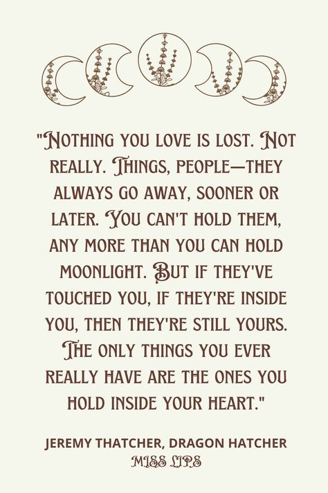 Nothing you love is lost. Not really. Things, people—they always go away, sooner or later. You can't hold them, any more than you can hold moonlight. But if they've touched you, if they're inside you, then they're still yours. The only things you ever really have are the ones you hold inside your heart. #Eternal Love #JeremyThatcherDragonHatcher #Bruce Coville Love Note, Touching You, More Than Words, Eternal Love, Love Notes, Words Of Wisdom, Hold On, Poetry, Mindfulness