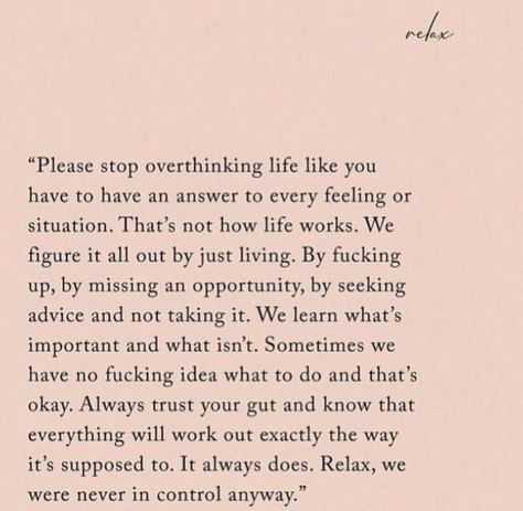 “Please stop overthinking life like you  have to have an answer to every feeling or  situation. That’s not how life works. We  figure it all out just by living. By f***ing  up, by missing an opportunity, by seeking  advice and not taking it. We learn what’s  important and what isn’t. Sometimes we  have no f***ing idea what to do and that’s  okay. Always trust your gut and know that  everything will work out exactly the way  it’s supposed to. It always does. Relax, we  were never in control Life Together Quotes, Trust Me Quotes, Guts Quotes, Find Myself Quotes, Opportunity Quotes, Finding Yourself Quotes, Down Quotes, Stop Overthinking, Together Quotes