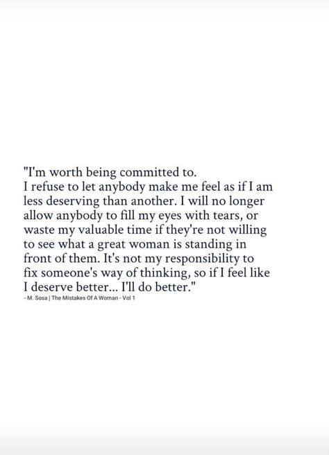 I'm worth being committed to. I refuse to let anybody make me feel as if I am less deserving than another. I will no longer allow anybody to fill my eyes with tears or waste my valuable time if they're not willing to see what a great woman is standing in front of them. It's not my responsibility to fix someone's way of thinking, so if I feel like I deserve better, I'll do better. I Will No Longer Quotes, No Longer An Option Quotes, I Expected Too Much Quotes, Making Me Feel Like An Option, I’m Better Than Him Quotes, I Deserve To Be Shown Off Quotes, Fixing Someone Quotes, Don't Deserve Quotes, I Deserved More