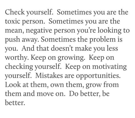 Check yourself. Sometimes you are the toxic person. Sometimes you are the mean, negative person you're looking to push away. Sometimes the problem is you. And that doesn't make you less worthy. Keep on growing. Keep on checking yourself. Mistakes are opportunities. Look at them, own them, grow from them and move on. Do better, be better. Good Person Quotes, Negativity Quotes, Toxic Person, Problem Quotes, Mistake Quotes, Negative Person, Check Yourself, Quotes About Moving On, Do Better