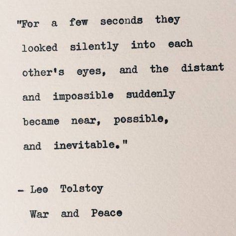 “For a few seconds they looked silently into each other's eyes, and the distant and impossible suddenly became near, possible, and inevitable.”  ― Leo Tolstoy, War and Peace Typewriter Quotes, Quotes Book, Quote Unquote, Leo Tolstoy, Financial Peace, Literature Quotes, Literary Quotes, Poem Quotes, Wonderful Words