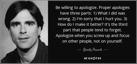 Be willing to apologize. Proper apologies have three parts: 1) What I did was wrong. 2) I'm sorry that I hurt you. 3) How do I make it better? It's the third part that people tend to forget. Apologize when you screw up and focus on other people, not on yourself. - Randy Pausch Randy Pausch Quotes, Give Us A Chance, The Last Lecture, Wall Text, Great Books To Read, Today Quotes, Brick Walls, The Brick, Screwed Up