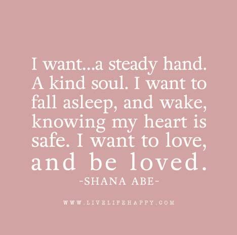 I want…a steady hand. A kind soul. I want to fall asleep, and wake, knowing my heart is safe. I want to love, and be loved. - Shana Abe Live Life Happy, Love Life Quotes, Want To Be Loved, Life Quotes To Live By, To Be Loved, I Want To Be, Great Quotes, Beautiful Words, Live Life