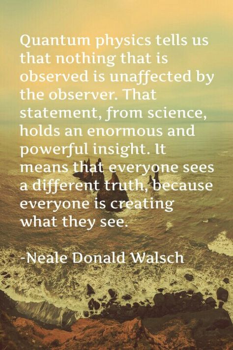 Quantum physics tells us that nothing that is observed is unaffected by the observer. That statement, from science, holds an enormous and powerful insight. It means that everyone sees a different truth, because everyone is creating what they see.  -Neale Donald Walsch Neale Donald Walsch Quotes, One Earth One Family, Occult Knowledge, Quantum Consciousness, Caroline Myss, Conversations With God, Neale Donald Walsch, Used Quotes, The Observer