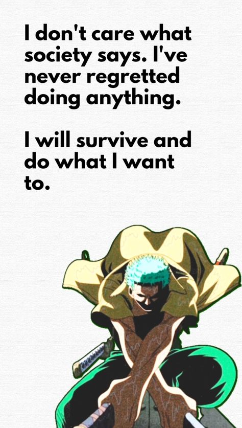 This pin has a quote by Roronoa Zoro from One Piece : "I don't care what society says. I've never regretted doing anything. I will survive and do what I want to." Zoro One Piece Quotes, One Piece Motivational Quotes, Zoro Quotes Wallpaper, Anime Quotes One Piece, One Piece Quotes Wallpaper, Roronoa Zoro Quotes, One Piece Quote, Zoro Quotes, One Piece Quotes