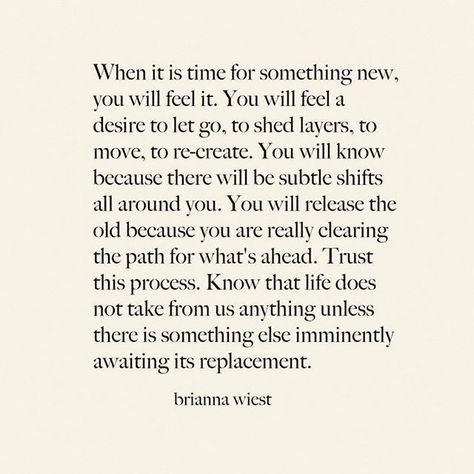 When it's time for something new, you will feel it. You will fee a desire to let go to shed layers, to move, to re-create. You will know because there will be subtle shifts all around you. You will release the old because you are really clearing the path for what's ahead. Trust this process. Know that life does not take from s anything unless there is something else imminently awaiting its replacement. | Thank you @briannawiest Brianna Weist, New Energy, Feel It, What’s Going On, New You, Note To Self, Pretty Words, Beautiful Words, Mantra