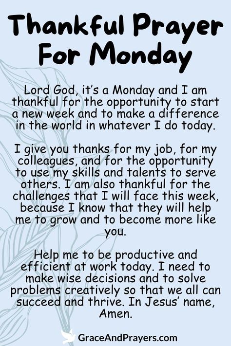 Express gratitude for the new week with this thankful prayer for Monday, embracing the opportunities and blessings it brings.  This prayer offers thanks for the chance to start afresh, to pursue goals, and to share love and kindness with others.  Let this prayer inspire a mindset of gratitude and positivity as you embark on the week ahead. Discover more prayers of thanksgiving at Grace and Prayers. New Week Prayers And Blessings, Prayer For New Week, Monday Prayers And Blessings, Prayer For A New Week, Blessings For A New Week, Prayers For Monday, Prayer For The Week, New Week Blessings, Monday Blessings New Week