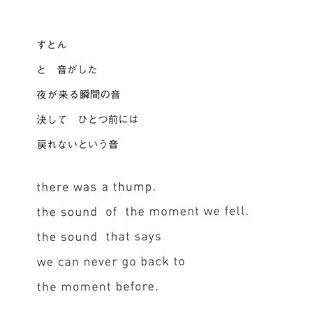 There was a thump.  The sound of the moment we fell.  The sound that says  we can never go back to  the moment before.    - Rinko Kawauchi Japanese Poetry With Translation, Japanese Poems With Translation, Japanese Poem, Japanese Poetry, Bahasa Jepun, Basic Japanese Words, Learn Japanese Words, Japanese Quotes, Japanese Phrases