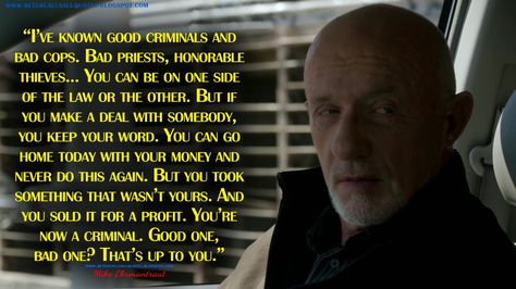 "I've known good criminals and bad cops. Bad priests, honorable thieves... You can be on one side of the law or the other. But if you make a deal with somebody, you keep your word. You can go home today with your money and never do this again. But you took something that wasn't yours. And you sold it for a profit. You're now a criminal. Good one, bad one? That's up to you." - Mike Ehrmantraut  #BetterCallSaul #BetterCallSaulQuotes #JonathanBanks #SaulGoodman Saul Goodman Quotes, Better Call Saul Quotes, Keep Your Word, Mike Ehrmantraut, Carlito's Way, Speaking Tips, Inside Man, Saul Goodman, Latest Obsession