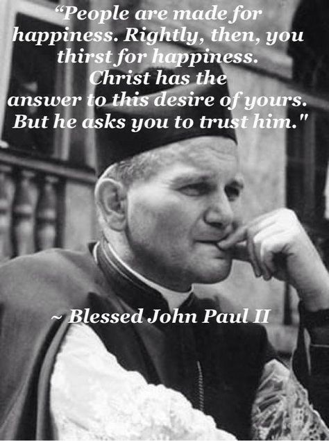 Blessed Pope John Paul II "people are made for happiness. Rightly, then, you thirst for happiness. Christ has the answer to this desire of yours. But he asks you to trust him." John Paul Ii Quotes, Pope Saint John Paul Ii, San Juan Pablo Ii, St John Paul Ii, Saint Quotes Catholic, Pope John Paul Ii, Saint Quotes, John Paul Ii, Pope John