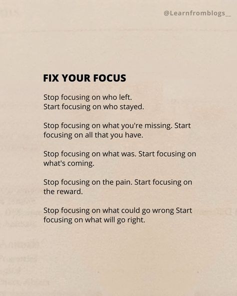 (FIX YOUR FOCUS) Stop focusing on who left. Start focusing on who stayed. Stop focusing on what you're missing. Start focusing on all that you have. Stop focusing on what was. Start focusing on what's coming. Stop focusing on the pain. Start focusing on the reward. Stop focusing on what could go wrong. Start focusing on what will go right. #focus #focusonthegood #focusonyourself #befocused #learnfromblogs Focus On What You Have Not What You Dont, Stop Focusing On Others Quotes, Focus On What You Have, Focusing On Myself Quotes Motivation, Tips To Focus On Yourself, How To Start Focusing On Yourself, When You Focus On The Good Gets Better, Focusing On Yourself Aesthetic, How To Stay Focused