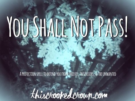 Trip the trespassers, track the thieves Ban the disdained, dismiss the shifty None shall cross my [object] That I do not want to pass   Sweep or brush the object off, as desired and toss the rest of the ingredients in the garbage or compost. You could bury the remaining ingredients on your property, if you desire. For the spell to work, you should feel a sudden awareness or conscious thinking about the object when something unwanted it coming near it. That’s the “trigger” to let you know s Grimoire Protection Spell, New Witches, Water Spells, Simple Spells, Witchy Spells, Spells And Potions, You Shall Not Pass, Spells For Beginners, Casting Spells