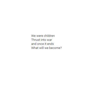 We were children. But now we are not. So what happens now? Nothing can ever be the same as it once was, are we supposed to just live with that knowledge? I don’t want to raise our kids in a world that will never forgive the mistakes of one so young. So I will leave, and make a new one. Child Soldier Aesthetic, Child Soldier, Soldier Quotes, Wolf Boy, Behind Blue Eyes, History Book, Street Kids, Writing Prompt, Six Feet Under