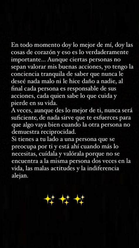 En todo momento doy lo mejor de mí, doy las cosas de corazón y eso es lo verdaderamente importante... Aunque ciertas personas no sepan valorar mis buenas acciones, yo tengo la conciencia tranquila de saber que nunca le deseé nada malo ni le hice daño a nadie, al final cada persona es responsable de sus acciones, cada quien sabe lo que cuida y pierde en su vida.

A veces, aunque des lo mejor de ti, nunca será suficiente, de nada sirve que te esfuerces para que algo vaya bien cuando la otra person Spanglish Quotes, Betrayal Quotes, Value Quotes, Cute Spanish Quotes, Instagram Words, Cute Inspirational Quotes, Believe Quotes, Good Day Quotes, Cute Texts For Him