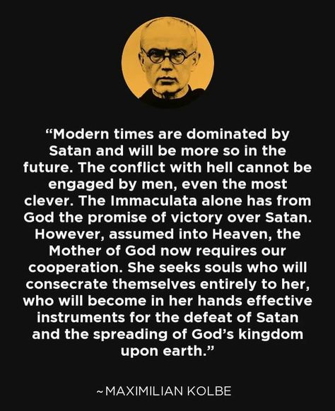 "Modern times are dominated by Satan and will be more so in the future. The conflict with hell cannot be engaged by ,en, even the most clever. The Immaculate alone has from God the promise of victory over Satan. However, assumed into Heaven, the Mother of God now requires our coopertion. She seeks souls who will consecrate themselves entirely to her, who will become in her hands effective instruments for the defeat of Satan and the spreading of God's kingdom upon earth." -St Maximillian Kolbe Saint Maximillian Kolbe, Marian Consecration, Maximilian Kolbe, Created By God, St Maximilian, Saint Quotes Catholic, Religious Pictures, Blessed Mother Mary, Saint Quotes