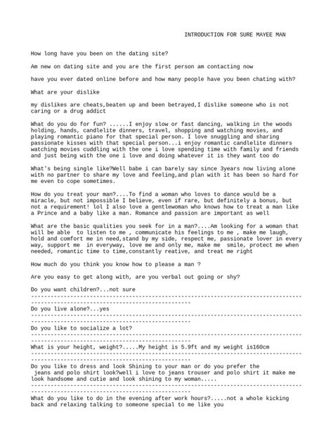 This document contains responses from an individual named Sure Mayee Man to questions asked on a dating site. Some key details include: - He enjoys activities like dancing, walks in nature, movies, and playing romantic music. - Being single for 3 years has been difficult and lonely without a partner. - He seeks a woman who will listen, communicate, make him laugh, comfort him, and treat him well. - His hobbies include sports, exercise, reading self-help books, and he enjoys the outdoors. Dancing Under The Moonlight, Walks In Nature, Rekindle Relationship, Nature Movies, Romantic Music, Distance Love, Being Single, International Dating, Art Of Seduction