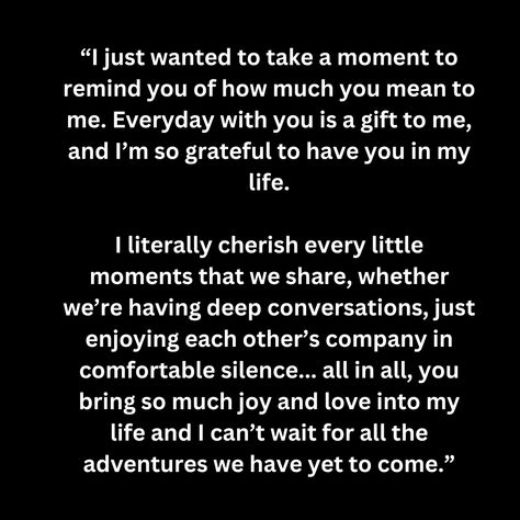 “I just wanted to take a moment to remind you of how much you mean to me. Everyday with you is a gift to me, and I’m so grateful to have you in my life.  I literally cherish every little moments that we share, whether we’re having deep conversations, just enjoying each other’s company in comfortable silence... all in all, you bring so much joy and love into my life and I can’t wait for all the adventures we have yet to come.” I'm So Grateful To Have You In My Life, How Much You Mean To Me Quotes, Surprise Me Quotes, Grateful To Have You In My Life, Comfortable Silence, Real Love Quotes, Soulmate Quotes, Deeper Conversation, Love Bugs