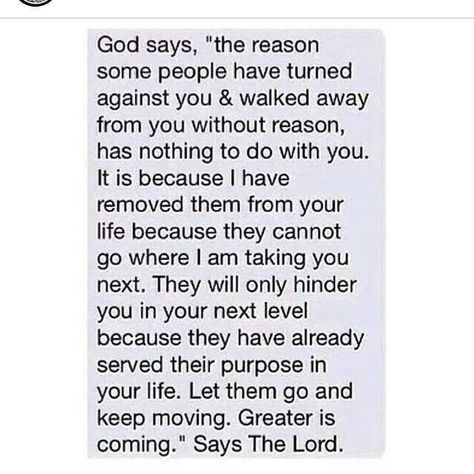 God says, "The reason some people have turned against you & walked away from you without reason has nothing to do with you.  It is because I have removed them from your life because they cannot go where I am taking you next.  They will only hinder you in your next level because they have already served their purpose in your life.  Let them go and keep moving.  Greater is coming.  Says the Lord. Daily Prayer, Prayer Request, Spiritual Inspiration, Faith In God, Some People, Great Quotes, Christian Quotes, Life Lessons, Wise Words