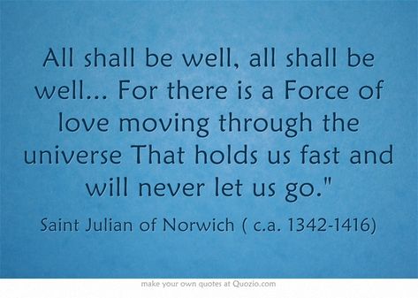 "All shall be well, all shall be well.... For there is a force of Love moving through the universe that holds us fast and will never let us go." (Dame Julian of Norwich) Mystic Spiritual, All Will Be Well, All Shall Be Well, Julian Of Norwich, Catholic Saint, Most Famous Quotes, Saint Quotes, Own Quotes, Small Room