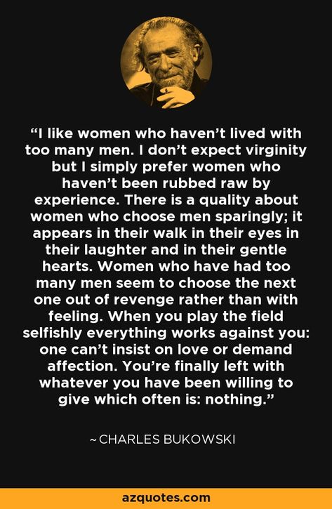 I like women who haven’t lived with too many men. I don’t expect virginity but I simply prefer women who haven’t been rubbed raw by experience. There is a quality about women who choose men sparingly; it appears in their walk in their eyes in their laughter and in their gentle hearts. Women who have had too many men seem to choose the next one out of revenge rather than with feeling. When you play the field selfishly everything works against you: one can’t insist on love or demand affection. You Bukowski Women, I Like Women, Emotional Behavior Disorder, Bukowski Quotes, Charles Bukowski Quotes, Etiquette And Manners, Japanese Quotes, Behavior Disorder, Rare Words