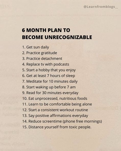 6 Month Plan To Become Unrecognizable. 1. Get sun daily 2. Practice gratitude 3. Practice detachment 4. Replace tv with podcasts 5. Start a hobby that you enjoy 6. Get at least 7 hours of sleep 7. Meditate for 10 minutes daily 8. Start waking up before 7 am 9. Read for 30 minutes everyday 10. Eat unprocessed, nutritious foods 11. Learn to be comfortable being alone 12. Start a consistent workout routine 13. Say positive affirmations everyday 14. Reduce screentime (phone free mornings) 15. Di... Practice Detachment, 6 Month Plan, Achievement Board, Consistent Workout, 7 Hours Of Sleep, Celebrate Recovery, Nutritious Foods, Self Care Bullet Journal, Creating A Vision Board