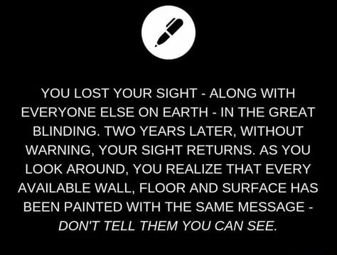 YOU LOST YOUR SIGHT - ALONG WITH EVERYONE ELSE ON EARTH - IN THE GREAT BLINDING. TWO YEARS LATER, WITHOUT WARNING, YOUR SIGHT RETURNS. AS YOU LOOK AROUND, YOU REALIZE THAT EVERY AVAILABLE WALL, FLOOR AND SURFACE HAS BEEN PAINTED WITH THE SAME MESSAGE - DON'T TELL THEM YOU CAN SEE. – popular memes on the site ifunny.co Writing Inspiration Tips, Story Writing Prompts, Daily Writing Prompts, Book Prompts, Writing Prompts For Writers, Writing Dialogue Prompts, Creative Writing Tips, Writing Motivation, Writing Inspiration Prompts