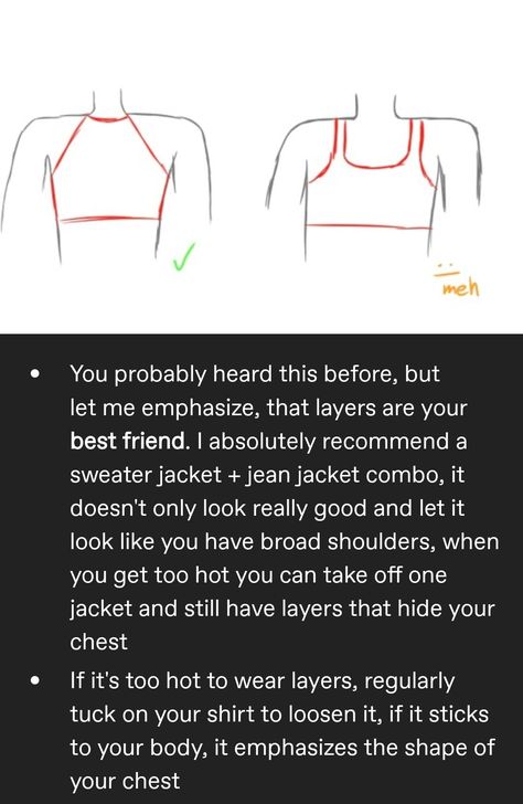 Drawing of two sports bustiers, first one doesn't have a décolleté and it is marked as good, second one does have a décolleté and is marked as meh.
You probably heard this before, but let me emphasize, that layers are your best friend. I absolutely recommend a sweater jacket + jean jacket combo, it doesn't only look really good and let it look like you have broad shoulders, when you get too hot you can take off one jacket and still have layers that hide your chest Ftm Pants Guide, Binder Reference Trans, How To Hide Hips Ftm, Trans Ftm Names List, Trans Ftm Songs, Trans Ftm Outfit Ideas, Transmasc Advice, Trans Tattoos Ftm, How To Be Trans Masc