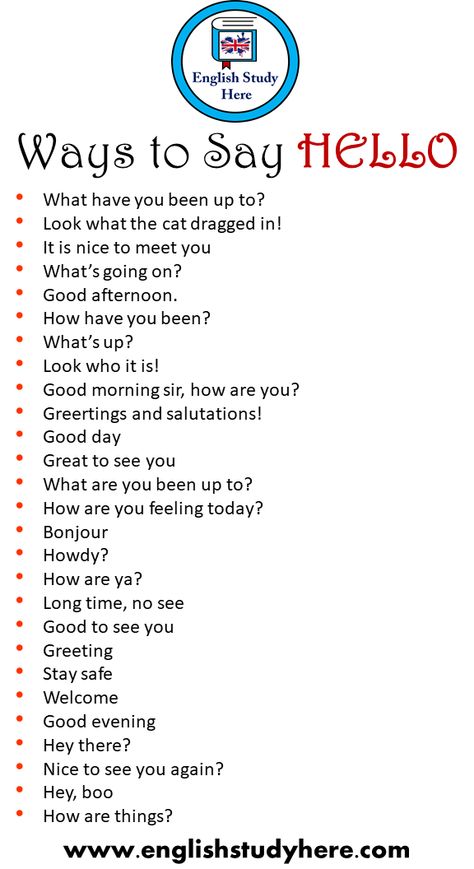 27 Ways to Say HELLO in Speaking What have you been up to? Look what the cat dragged in! It is nice to meet you What’s going on? Good afternoon. How have you been? What’s up? Look who it is! Good morning sir, how are you? Greetings and salutations! Good day Great to see you What are you been up to? How are you feeling today? Bonjour Howdy? How are ya? Long time, no see Good to see you Greeting Stay safe Welcome Good evening Hey there? Nice to see you again? Hey, boo How are things? How You Been, Good Morning Synonyms, Hey How Are You, Things To Say Instead Of How Are You, How Have You Been, Just Checking In On You To Say Hi, Long Time No See Quotes, How Are You Feeling Today, How Are You