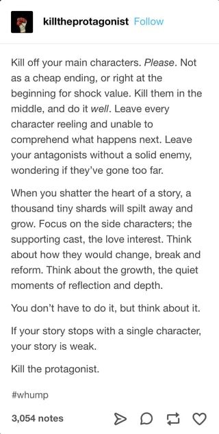 Kill off your main characters. Please. Not as a cheap ending, or right at the beginning for shock value. Kill them in the middle, and do it well. Leave every character reeling and unable to comprehend what happens next. Leave your antagonists without a solid enemy, wondering if they've gone too far. When you shatter the heart of a story, a thousand tiny shards will spilt away and grow. Focus on the side characters; the supporting cast, the love interest. Think about how they would change, break Writing Inspiration Tips, Writing Plot, Story Writing Prompts, Writing Dialogue Prompts, Creative Writing Tips, Writing Motivation, Writing Inspiration Prompts, Book Writing Inspiration, Writing Characters