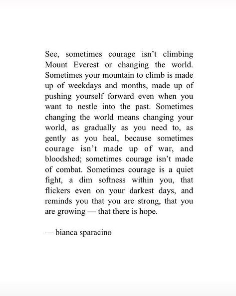 See, sometimes courage isn’t climbing Mount Everest or changing the world. Sometimes your mountain to climb is made up of weekdays and months, made up of pushing yourself forward even when you want to nestle into the past. Sometimes changing the world means changing your world, as gradually as you need to, as gently as you heal,  you are strong, that you are glowing — that there is hope. Climb Quotes, Mountain Climbing Quotes, Ancestral Prayers, Climbing Quotes, Mountain Quotes, Workout Quotes, There Is Hope, Courage To Change, Meant To Be Quotes