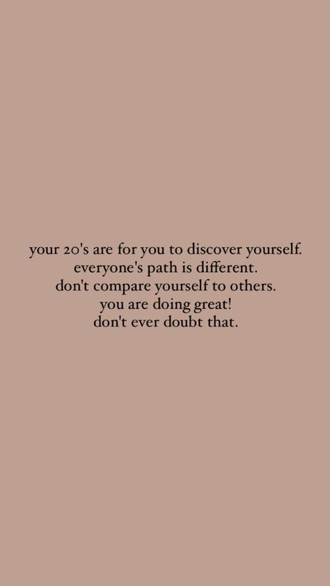 your 20's are for you to discover yourself. everyone's path is different. don't compare yourself to others. you are doing great! don't ever doubt that. iphone background inspiration twenties mental breakdown motivational quote self love Being Doubted Quotes, Don’t Listen To Others Quotes, Do Not Compare Quotes, Quotes About 20s, Calm Motivational Quotes, Quotes About Your Twenties, Navigating Your 20s, Dont Compare Your Life To Others Quotes, Don't Doubt Yourself Quotes