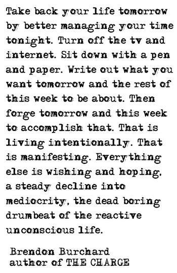 Take back your life tomorrow by better managing your time tonight. Turn off the TV and internet. Sit down with a pen and paper. Write out what you want tomorrow and the rest of this week to be about. Then forge tomorrow and this week to accomplish that. That is living intentionally. That is manifesting. Everything else is wishing and hoping, a steady decline into mediocrity, the dead boring drumbeat of the reactive unconscious life. Brendon Burchard, Intentional Living, Take Back, Pen And Paper, Note To Self, Good Advice, Great Quotes, Beautiful Words, Cool Words