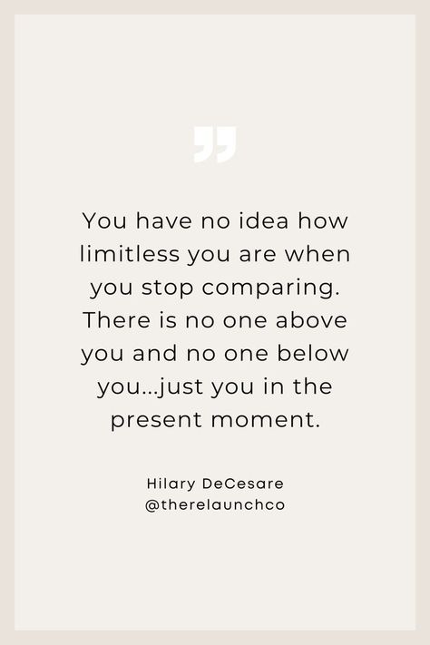 "You have no idea how limitless you are when you stop comparing. There is no one above you and no one below you...just you in the present moment." Quotes to inspire, inspirational quotes, business quotes, leadership quotes, entrepreneur quotes, no limits quote, life, relationships, midlife women, quotes aesthetic, quotes about life, quotes deep, women in business, confidence, life coach, motivational quotes, no comparison quotes, comparison is the thief of joy, Hilary DeCesare, The Relaunch Co. No Comparison Quotes, Quotes About Presents, Women Quotes Aesthetic, Present Moment Quotes, Limitless Quotes, Aesthetic Quotes About Life, Limit Quotes, Comparison Quotes, Moment Quotes