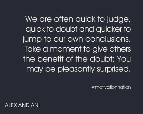 We are often quick to judge,   quick to doubt and quicker to   jump to our own conclusions.   Take a moment to give others   the benefit of the doubt; You   may be pleasantly surprised.   # motivationnation   ALEX AND ANI Benefit Of The Doubt, Down Quotes, John Hancock, Jumping To Conclusions, Favorite Sayings, Don't Judge, Love People, Alex And Ani, Great Quotes