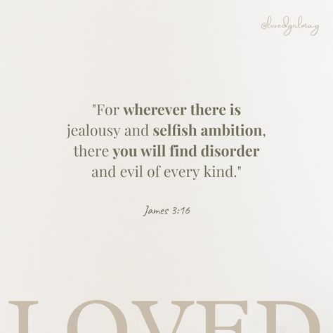 "For wherever there is jealousy and selfish ambition, there you will find disorder and evil of every kind." James 3:16 #Godambition #ambition #selfishambition #grace #wordofGod #peace #jesus #contentment #Goddependency #Godsway #christianinfluencer #Godskingdom #Godslove #alwaysgrateful #thankful #pray #worldwide #readyourbible #christianwriters #christianinspiration #Godlywomen #womenoftheword #verseoftheday Prayers For Jealousy, Bible Verses For Jealousy, Scriptures About Jealousy, Bible Verse About Jealousy, Bible Verse For Jealousy, Bible Verse About Insecure, What Does God Say About Jealousy, Bible Verses About Jealousy, Jealous Bible Verse