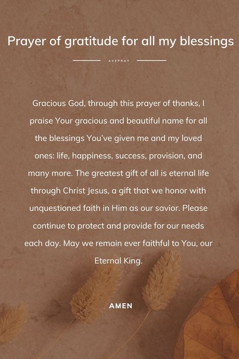 Gracious God, through this prayer of thanks, I praise Your gracious and beautiful name for all the blessings You’ve given me and my loved ones: life, happiness, success, provision, and many more. The greatest gift of all is eternal life through Christ Jesus, a gift that we honor with unquestioned faith in Him as our savior. Please continue to protect and provide for our needs each day. May we remain ever faithful to You, our Eternal King. Amen. Thank You God For The Gift Of Life, Thanking God For Answered Prayers, Prayer For Provision, Gratitude Prayer Thank You God, Thank You Prayer To God, Prayer For Self Love, Thank You God For Blessing Me, Prayer Of Gratitude To God, Thank You Prayer