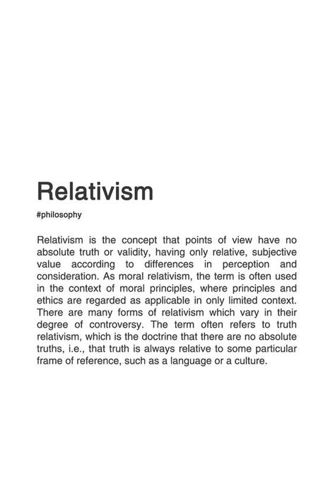 Relativism is the concept that points of view have no absolute truth or validity, having only relative, subjective valuue according to differences in perception and consideration. As moral relativism, the term is often used in the context of moral principles, where principles and ethics are regarded as applicable in only limited context. There are many forms of relativsm which vary in their degree of controversy. The term often refers to truth relativism, whic is the doctrine that there are no a Cultural Relativism, Philosophy Theories, History Of Philosophy, Philosophical Thoughts, Quotes Photo, Moral Philosophy, Philosophy Books, Rare Words, Philosophical Quotes