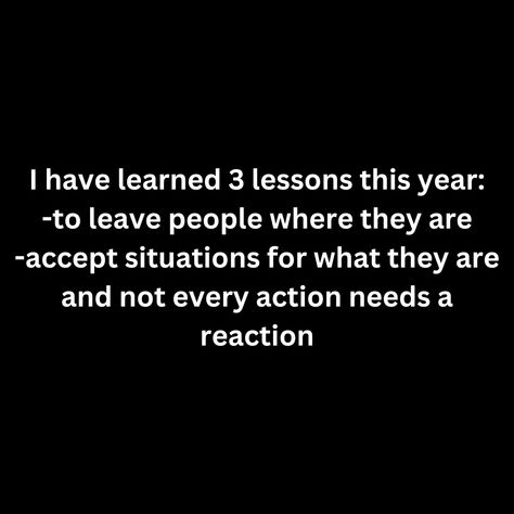 I have learned 3 lessons this year: -to leave people where they are -accept situations for what they are and not every action needs a reaction Lessons Learned Quotes, Leave Negative People Behind, Peoples Actions Are A Reflection Of Them, Leave People Where They Are, Your Actions Show Your Priorities, Not Every Action Deserves A Reaction, Why Do People Always Leave, Every Action Has A Reaction Quote, Reaction Quotes