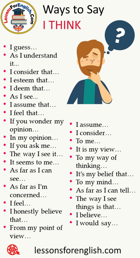 How to Say I Think in Different Ways I guess… As I understand it… I consider that… I esteem that… I deem that… As I see… I assume that… I feel that… If you wonder my opinion… In my opinion… If you ask me… The way I see it… It seems to me… As far as I can see… As far as I’m concerned… I feel… I honestly believe that… From my point of view… I assume… I consider… To me… It is my view… To my way of thinking… It’s my belief that… To my mind… As far as How To Think In English, Ways To Say I Think, Business Writing Skills, Ielts Writing, English Learning Spoken, Essay Writing Skills, Interesting English Words, Good Vocabulary Words, Business Writing