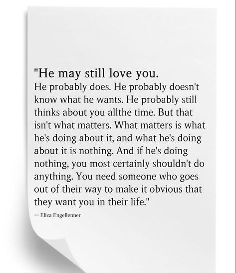 "He may still love you. He probably does. He probably doesn't know what he wants. He probably still thinks about you allthe time. But that isn't what matters. What matters is what he's doing about it, and what he's doing about it is nothing. And if he's doing nothing, you most certainly shouldn't do anything. You need someone who goes out of their way to make it obvious that they want you in their life." It Wasn’t Supposed To Be This Way, When He Makes An Effort Quotes, When He Used You Quotes, I Want Nothing To Do With You Quotes, When Someone Doesn’t Make Time For You, When He Doesn’t Make Time For You, What Happened To Us Quotes Relationships, He’s Different Quotes, He Doesn’t Love You Quotes