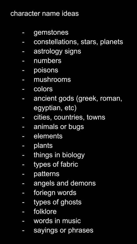 character name ideas

gemstones
constellations, stars, planets
astrology signs
numbers
poisons
mushrooms
colors 
ancient gods (greek, roman, egyptian, etc)
cities, countries, towns
animals or bugs
elements 
plants
things in biology
types of fabric
patterns
angels and demons
foreign words
types of ghosts
folklore
words in music
sayings or phrases Female Villain Oc Art, Name Ideas For Stories, Job Ideas For Ocs, Ghost Oc Ideas, Oc World Ideas, Oc Creation Guide, Alias Names Ideas, How To Name A Character, Stuff To Do With Ocs