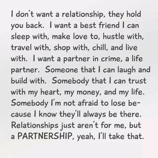 I don't want a relationship, they hold you back. I want a best friend can sleep with, make love to, hustle with, travel with, shop with, chill, and live with. I want a partner in crime, a life partner. Someone that I can laugh and build with. Somebody that I can trust with my heart, my money, and my life. Somebody I'm not afraid to lose be- cause I know they'll always be there. Relationships just aren't for me, but a PARTNERSHIP, yeah, I'll take that. – popular America’s best pics and videos on Life Partners, Hold You, A Relationship, Just For Me, Great Quotes, Future Husband, Beautiful Words, True Quotes, Relationship Advice