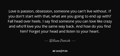 Love is passion, obsession, someone you can't live without. If you don't start with that, what are you going to end up with? Fall head over heels. I say find someone you can love like crazy and who'll love you the same way back. And how do you find him? Forget your head and listen to your heart. - William Parrish Find The One You Cant Live Without, Long Love Paragraphs, Love Paragraph, Obsession Quotes, Forced Love, Love Like Crazy, Listen To Your Heart, Pisces Moon, If You Love Someone