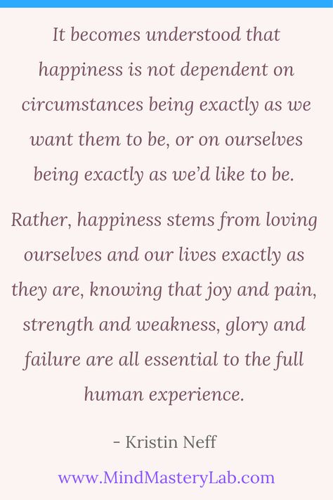 “It becomes understood that happiness is not dependent on circumstances being exactly as we want them to be, or on ourselves being exactly as we’d like to be. Rather, happiness stems from loving ourselves and our lives exactly as they are, knowing that joy and pain, strength and weakness, glory and failure are all essential to the full human experience.” ― Kristin Neff Kristin Neff Quotes, Human Compassion Quotes, Having Compassion Quotes, Kristin Neff, Self Compassion Quotes Kristin Neff, Quotes About Compassion And Empathy, Quotes On Kindness And Compassion, Self Compassion Quotes, Life Changing Quotes