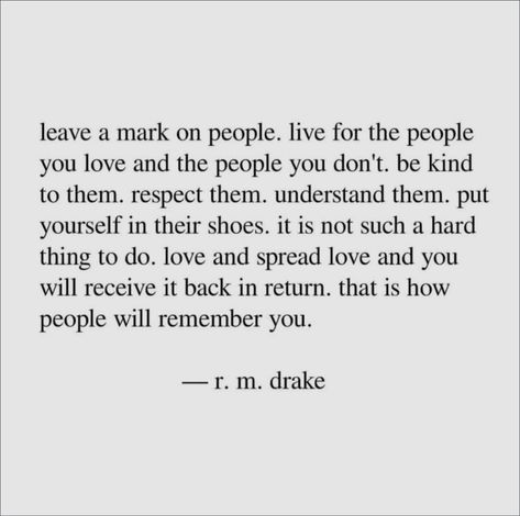 Leave a mark on people. Live for the people you love and the people you don't. Be kind to them. Respect them. Understand them. Put yourself in their shoes. It is not such a hard thing to do. Love and spread love and you will receive it back in return. That is how people will remember you. - R. M. Drake Spread Love Quotes, Kindness Quotes, Love Memes, Spread Love, Be Kind, Be Yourself Quotes, Meaningful Quotes, The Words, Great Quotes