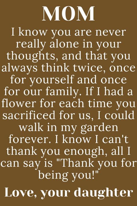 Message for Mom from daughter that says:

"MOM

I know you are never really alone in
your thoughts, and that you always
think twice, once for yourself and once
for our family. If I had a flower for each time
you sacrificed for us, I could walk in my garden
forever. I know I can't thank you enough, all I
can say is "Thank you for being you!"

Love, your daughter" Birthday Poem For Mom From Daughter, Strong Mom Quotes From Daughter, To Mother From Daughter Quotes, Meaningful Quotes For Mom From Daughter, Love Letter To Mom From Daughter, Thanks Mom Quotes, Mothers Day Paragraph From Daughter, Quotes For Mum From Daughter, Mothers Day Letter From Daughter