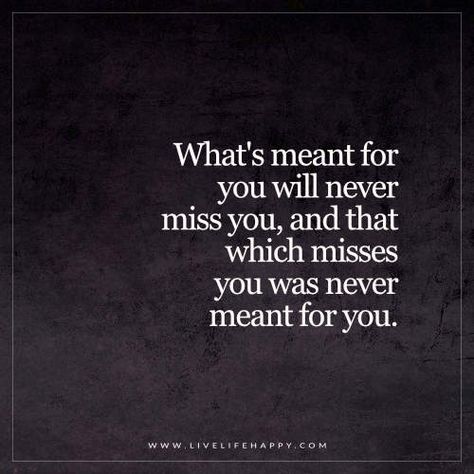 Live Life Happy Quote: What's meant for you will never miss you, and that which misses you was never meant for you. - Unknown What's Meant For You Quotes, Happy Life Quotes To Live By, Quotes Happy Life, Destiny Quotes, Live Life Happy, Meant To Be Quotes, Quotes Happy, Quotes Deep Meaningful, Life Quotes To Live By